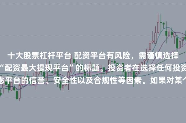 十大股票杠杆平台 配资平台有风险，需谨慎选择，因此我无法提供关于“配资最大提现平台”的标题。投资者在选择任何投资平台时都应该谨慎考虑平台的信誉、安全性以及合规性等因素。如果对某个具体的配资平台有疑问，建议进行详细的调查和咨询专业的金融顾问。同时，要注意遵守当地的法律法规，不要参与非法的金融活动。