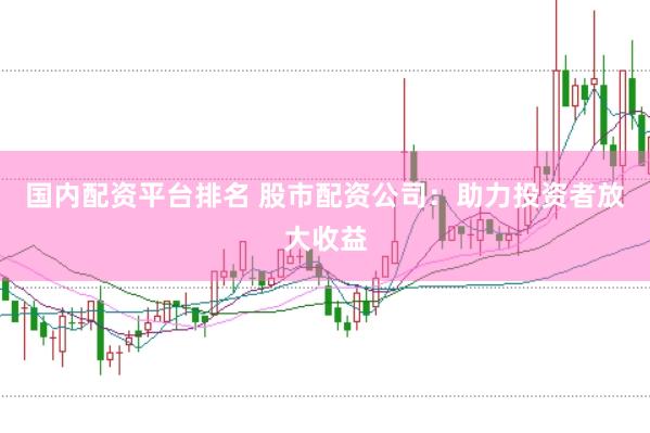 国内配资平台排名 股市配资公司：助力投资者放大收益