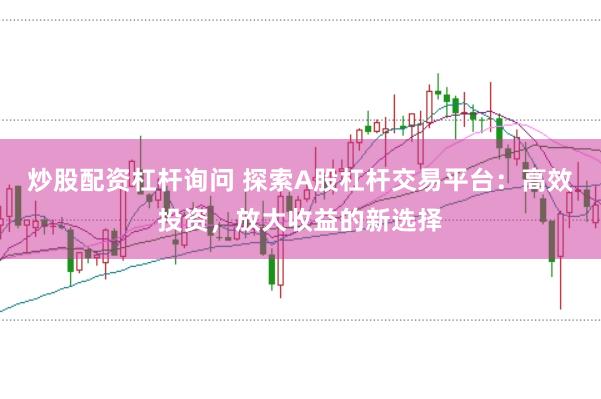 炒股配资杠杆询问 探索A股杠杆交易平台：高效投资，放大收益的新选择