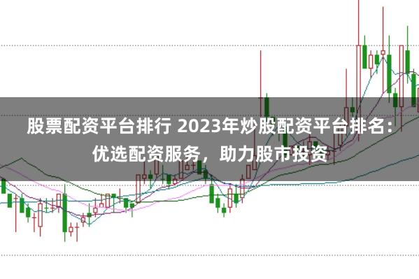 股票配资平台排行 2023年炒股配资平台排名：优选配资服务，助力股市投资