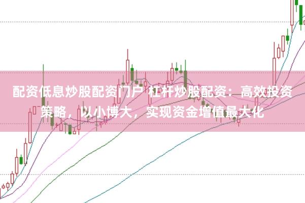 配资低息炒股配资门户 杠杆炒股配资：高效投资策略，以小博大，实现资金增值最大化