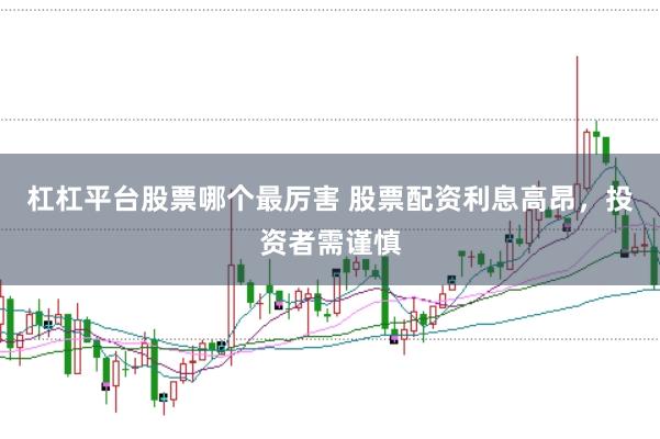 杠杠平台股票哪个最厉害 股票配资利息高昂,投资者需谨慎