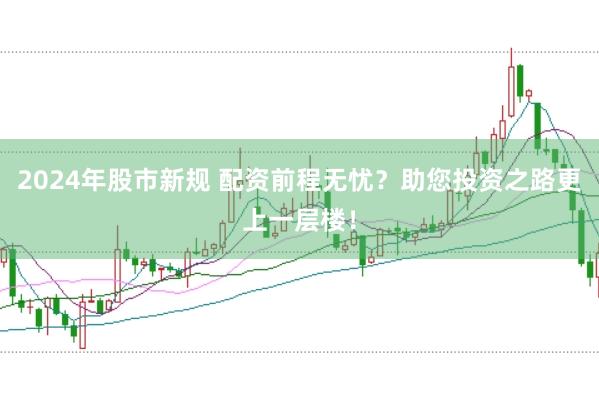 2024年股市新规 配资前程无忧？助您投资之路更上一层楼！