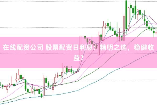 在线配资公司 股票配资日利息：精明之选，稳健收益？