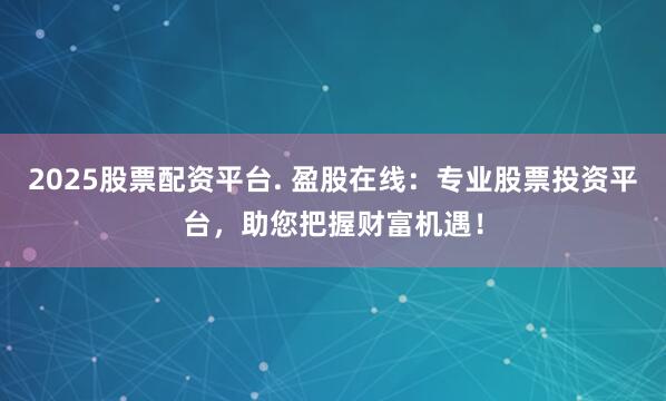 2025股票配资平台. 盈股在线：专业股票投资平台，助您把握财富机遇！