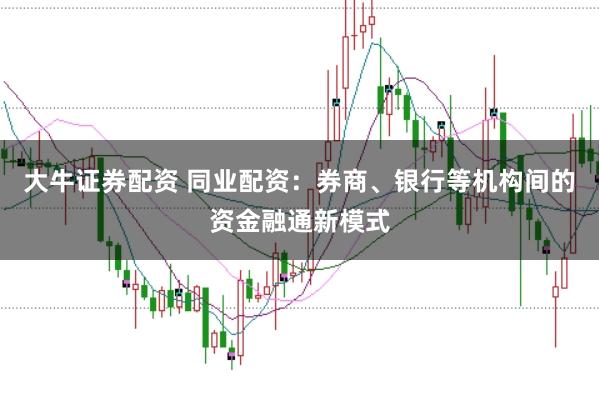 大牛证券配资 同业配资：券商、银行等机构间的资金融通新模式