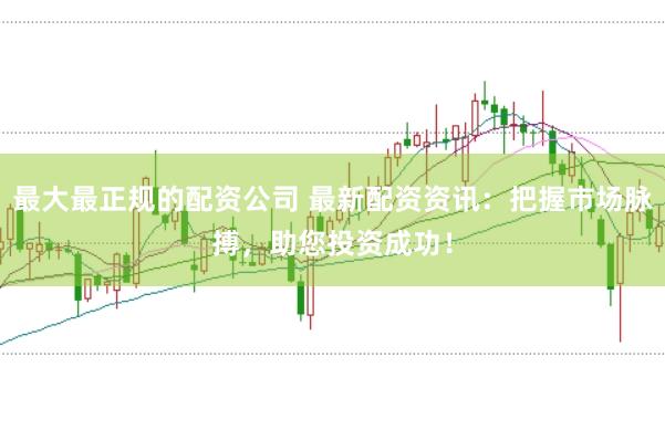 最大最正规的配资公司 最新配资资讯：把握市场脉搏，助您投资成功！