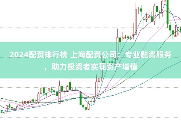 2024配资排行榜 上海配资公司：专业融资服务，助力投资者实现资产增值