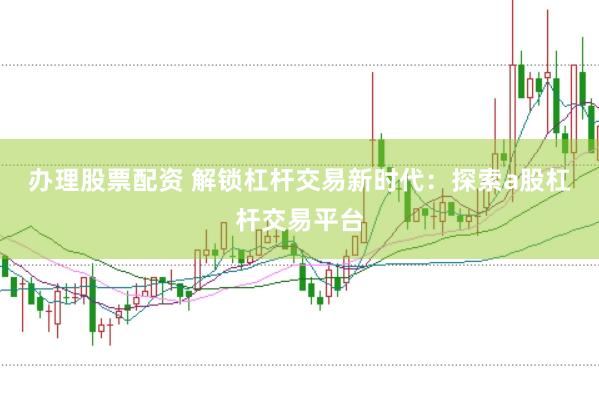 办理股票配资 解锁杠杆交易新时代：探索a股杠杆交易平台