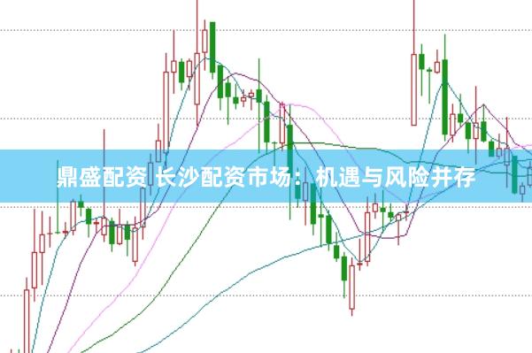 鼎盛配资 长沙配资市场：机遇与风险并存
