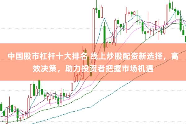 中国股市杠杆十大排名 线上炒股配资新选择，高效决策，助力投资者把握市场机遇
