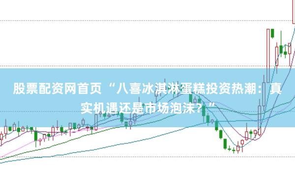 股票配资网首页 “八喜冰淇淋蛋糕投资热潮：真实机遇还是市场泡沫？”