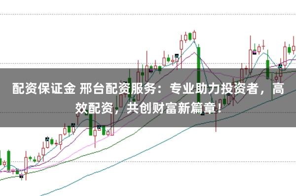 配资保证金 邢台配资服务：专业助力投资者，高效配资，共创财富新篇章！