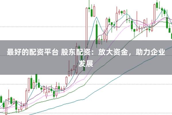 最好的配资平台 股东配资：放大资金，助力企业发展