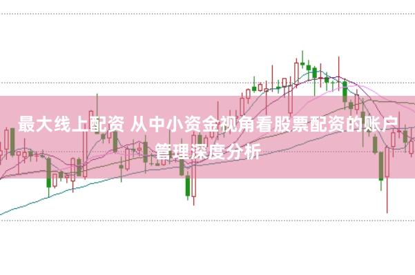 最大线上配资 从中小资金视角看股票配资的账户管理深度分析