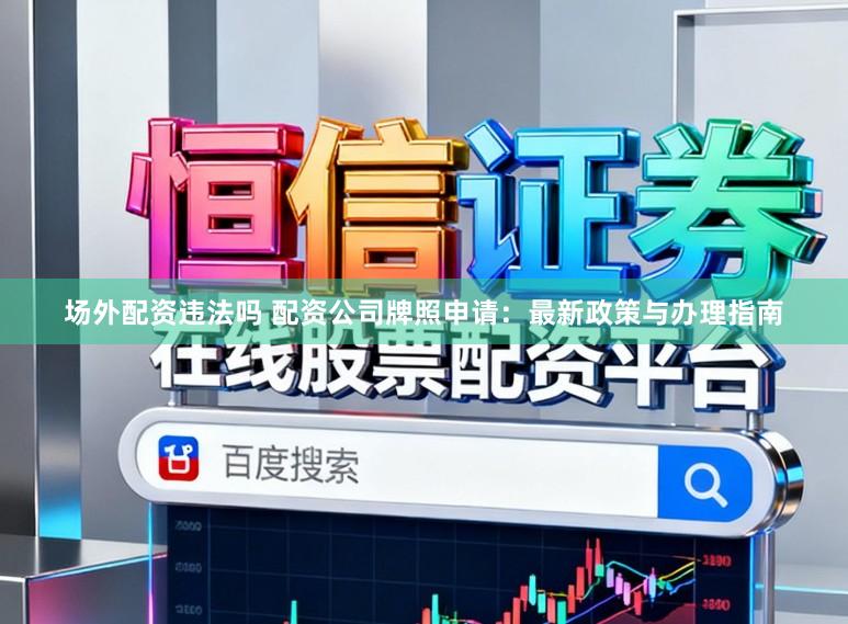 场外配资违法吗 配资公司牌照申请：最新政策与办理指南