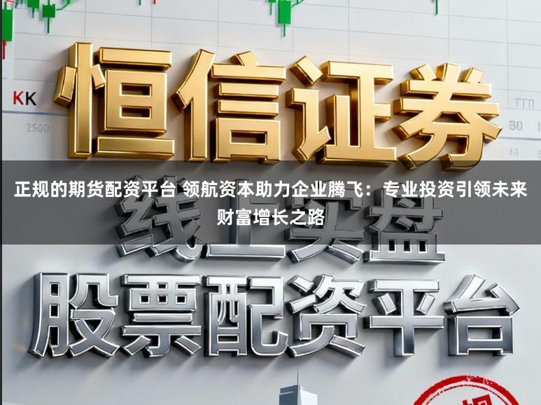 正规的期货配资平台 领航资本助力企业腾飞：专业投资引领未来财富增长之路