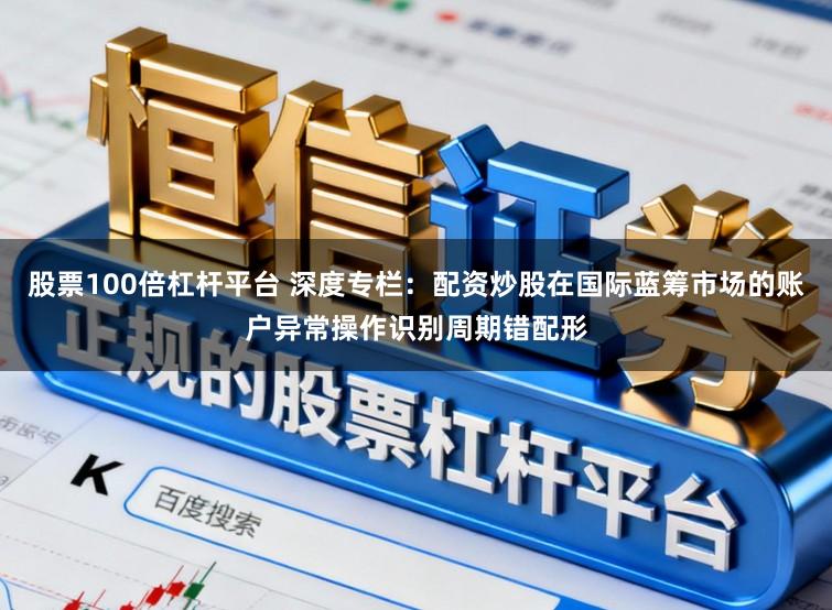 股票100倍杠杆平台 深度专栏：配资炒股在国际蓝筹市场的账户异常操作识别周期错配形