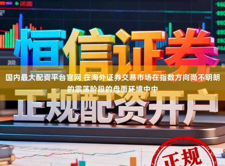 国内最大配资平台官网 在海外证券交易市场在指数方向尚不明朗的震荡阶段的盘面环境中中