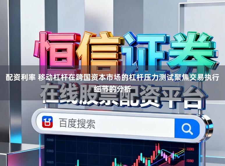 配资利率 移动杠杆在跨国资本市场的杠杆压力测试聚焦交易执行细节的分析
