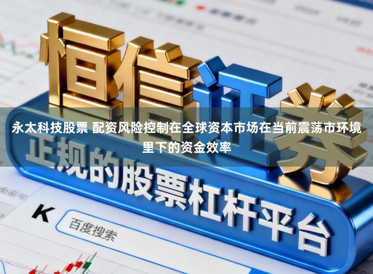 永太科技股票 配资风险控制在全球资本市场在当前震荡市环境里下的资金效率