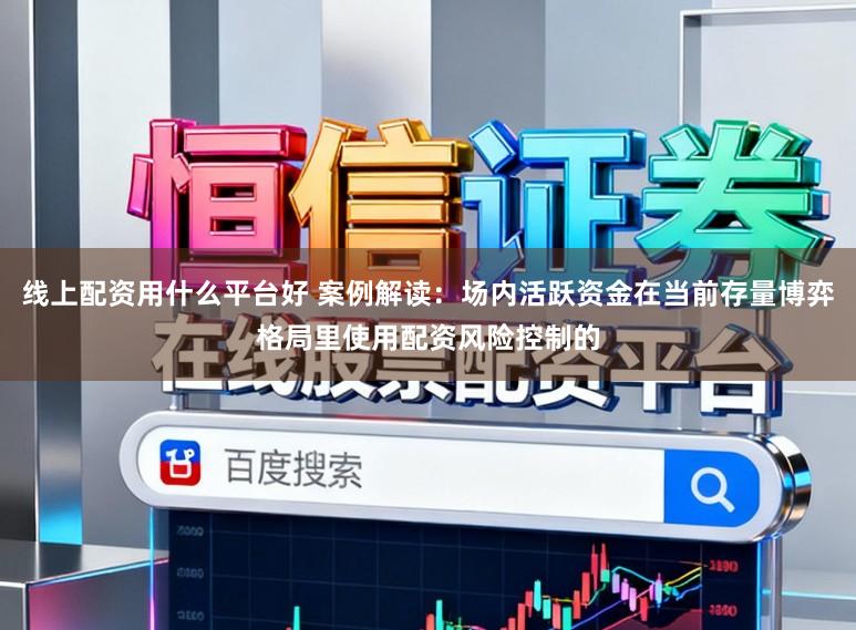 线上配资用什么平台好 案例解读：场内活跃资金在当前存量博弈格局里使用配资风险控制的