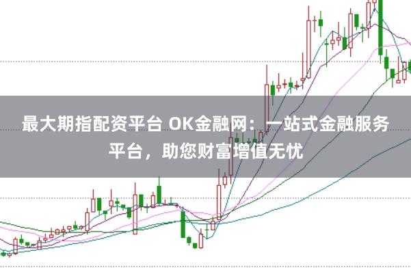 最大期指配资平台 OK金融网：一站式金融服务平台，助您财富增值无忧