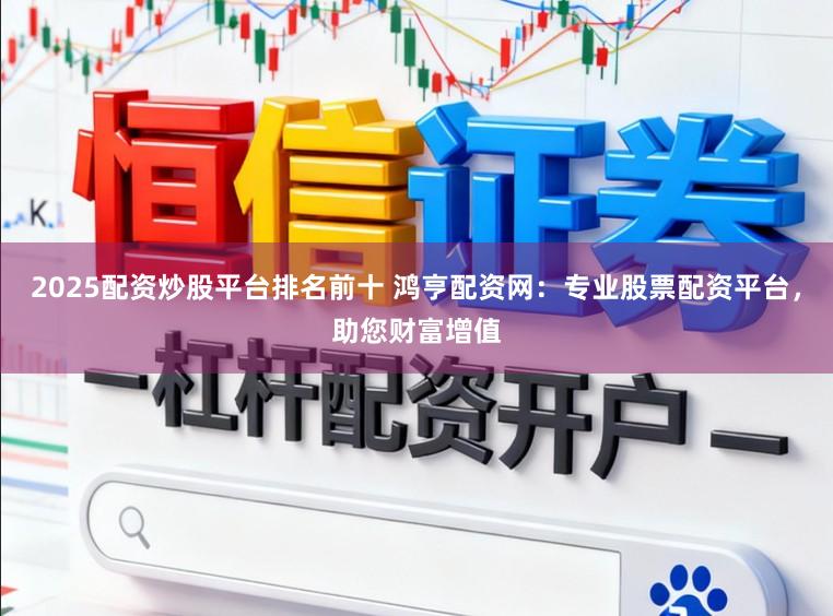 2025配资炒股平台排名前十 鸿亨配资网：专业股票配资平台，助您财富增值
