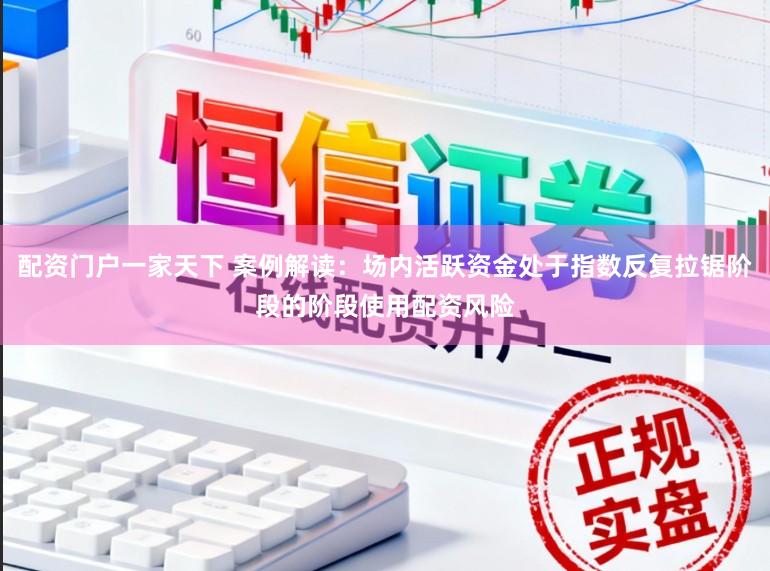配资门户一家天下 案例解读：场内活跃资金处于指数反复拉锯阶段的阶段使用配资风险