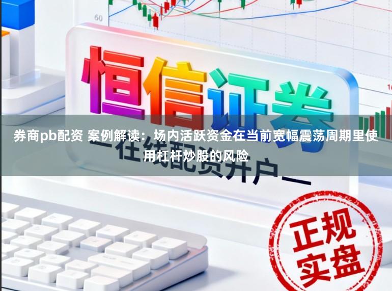 券商pb配资 案例解读：场内活跃资金在当前宽幅震荡周期里使用杠杆炒股的风险