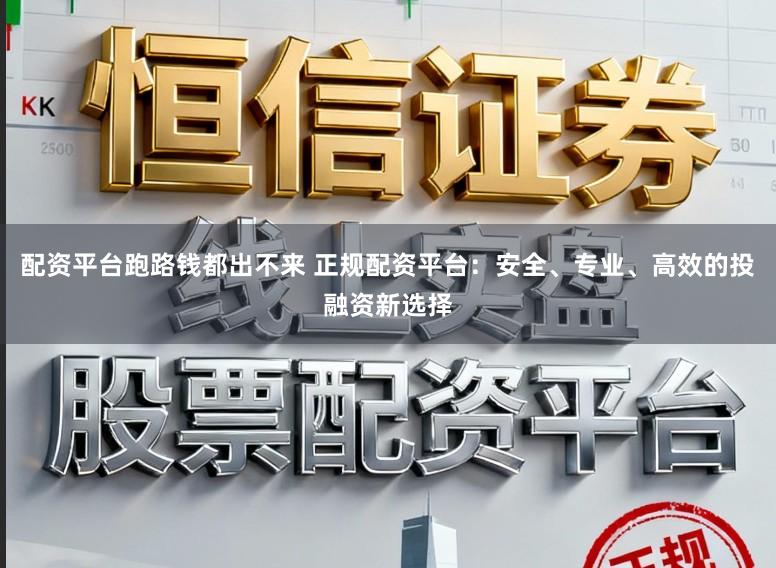配资平台跑路钱都出不来 正规配资平台：安全、专业、高效的投融资新选择