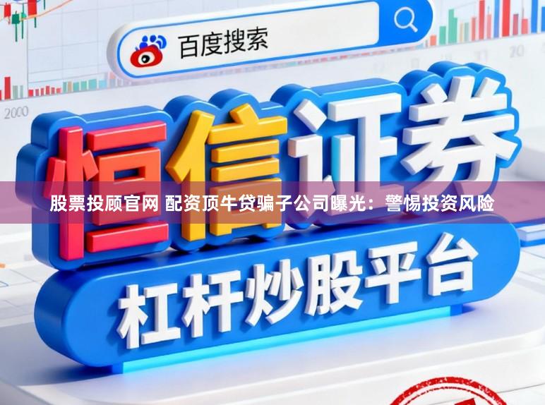股票投顾官网 配资顶牛贷骗子公司曝光：警惕投资风险